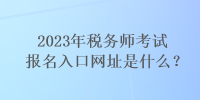 2023年稅務師考試報名入口網(wǎng)址是什么？