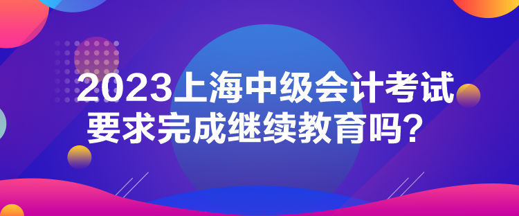 2023上海中級會計考試要求完成繼續(xù)教育嗎？