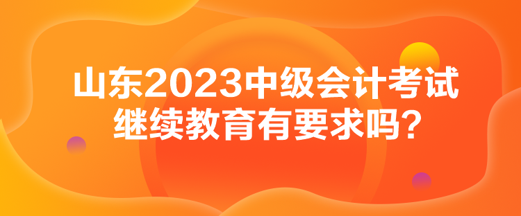 山東2023中級會計(jì)考試?yán)^續(xù)教育有要求嗎？