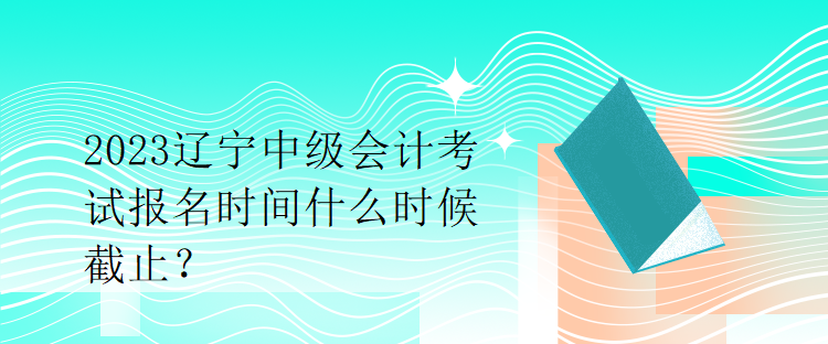 2023遼寧中級會計(jì)考試報(bào)名時(shí)間什么時(shí)候截止？