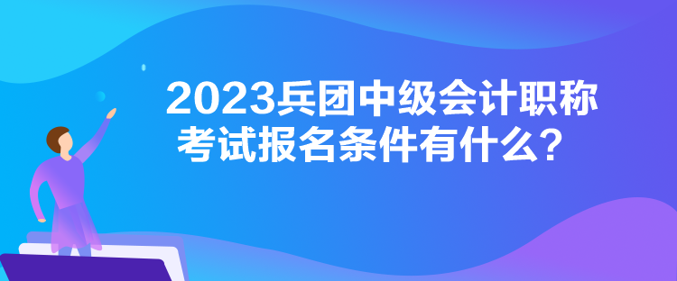 2023兵團中級會計職稱考試報名條件有什么？