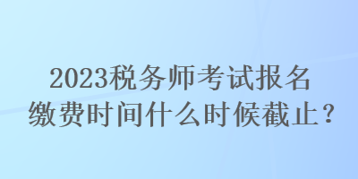 2023稅務(wù)師考試報(bào)名繳費(fèi)時(shí)間什么時(shí)候截止？