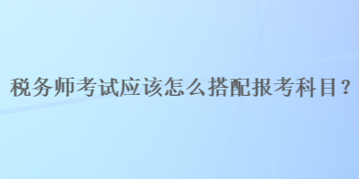 稅務(wù)師考試應(yīng)該怎么搭配報(bào)考科目？