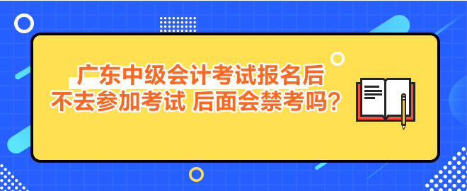 廣東中級會計考試報名后不去參加考試 后面會禁考嗎？