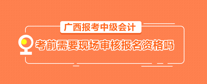 廣西報(bào)考中級(jí)會(huì)計(jì)需要考前到會(huì)計(jì)管理機(jī)構(gòu)現(xiàn)場(chǎng)審核報(bào)名資格嗎？