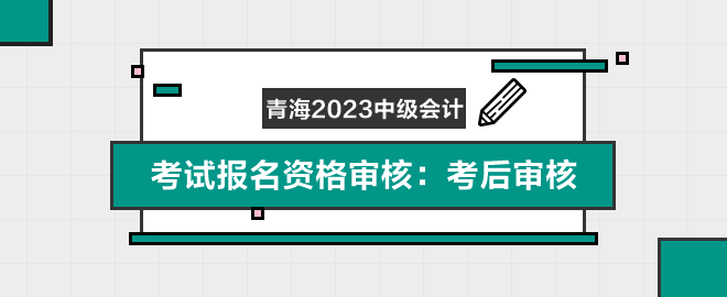 青海2023年中級(jí)會(huì)計(jì)職稱考試報(bào)名資格審核：考后審核