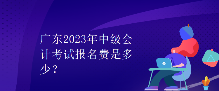 廣東2023年中級(jí)會(huì)計(jì)考試報(bào)名費(fèi)是多少？