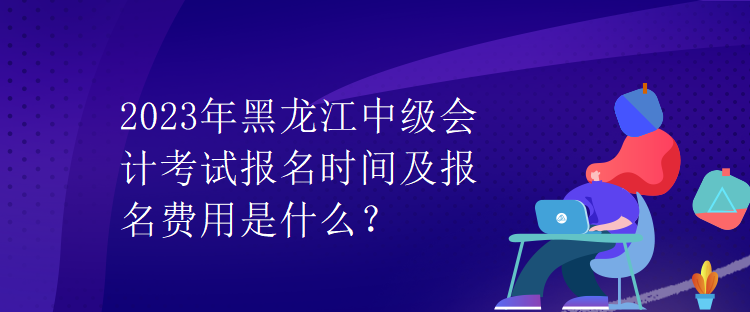 2023年黑龍江中級會計(jì)考試報(bào)名時(shí)間及報(bào)名費(fèi)用是什么？