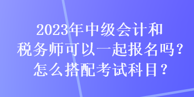 2023年中級(jí)會(huì)計(jì)和稅務(wù)師可以一起報(bào)名嗎？怎么搭配考試科目？