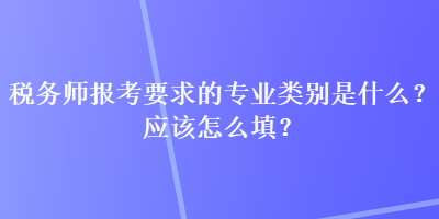 稅務(wù)師報考要求的專業(yè)類別是什么？應(yīng)該怎么填？