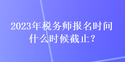 2023年稅務(wù)師報(bào)名時(shí)間什么時(shí)候截止？