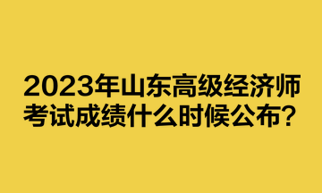 2023年山東高級經(jīng)濟(jì)師考試成績什么時(shí)候公布？