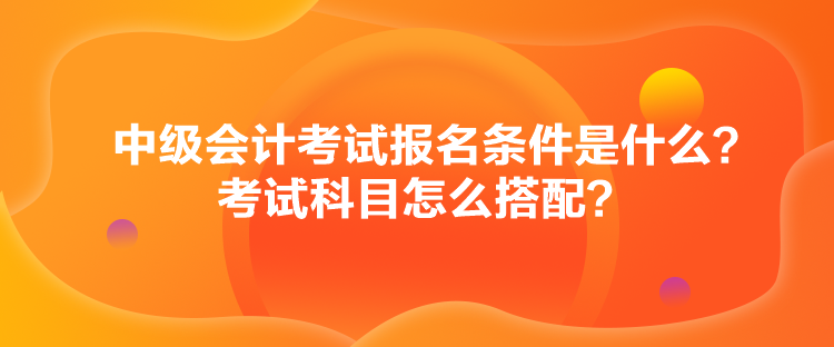 中級會計考試報名條件是什么？考試科目怎么搭配？