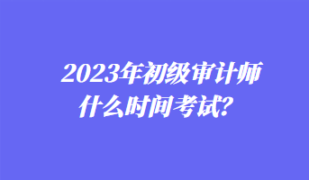 2023年初級(jí)審計(jì)師什么時(shí)間考試？