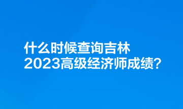 什么時候查詢吉林2023高級經(jīng)濟(jì)師成績？