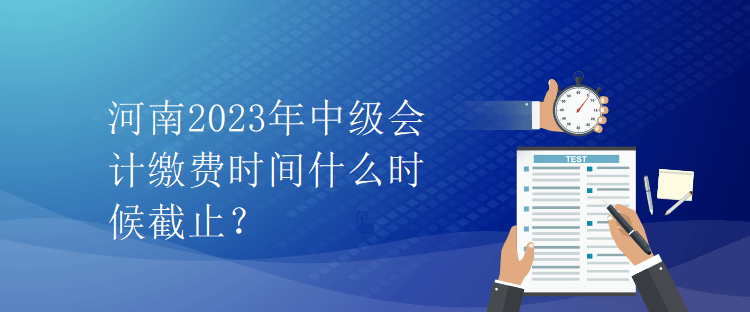 河南2023年中級會計繳費時間什么時候截止？