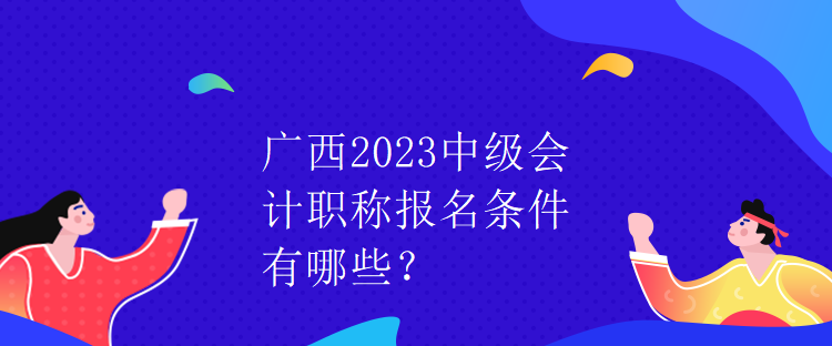 廣西2023中級會計職稱報名條件有哪些？