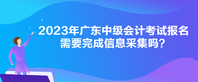 2023年廣東中級會計考試報名需要完成信息采集嗎？