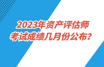 2023年資產(chǎn)評估師考試成績幾月份公布？