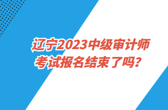 遼寧2023中級審計師考試報名截止了嗎？