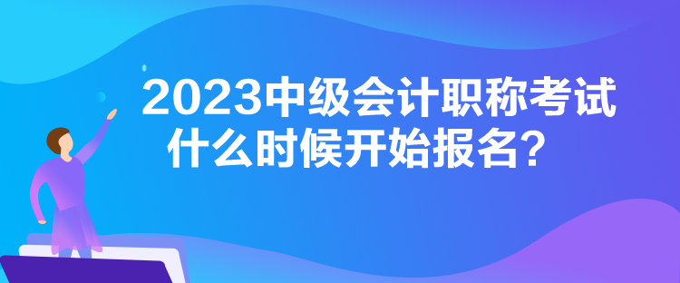 2023中級會計職稱考試什么時候開始報名？