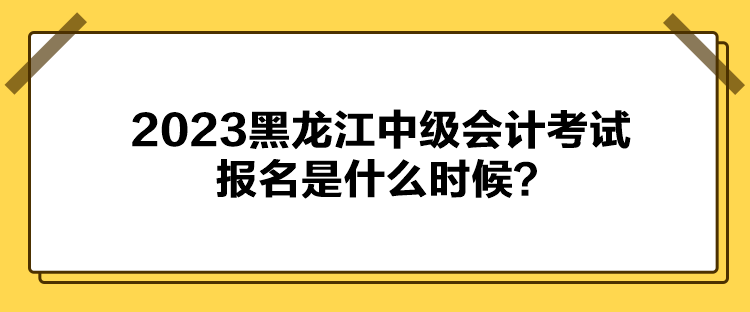 2023黑龍江中級會計考試報名是什么時候？