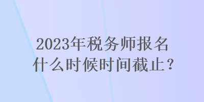 2023年稅務師報名什么時候時間截止？