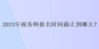 2023年稅務(wù)師報名時間截止到哪天？