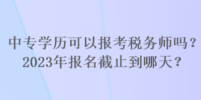 中專學(xué)歷可以報考稅務(wù)師嗎？2023年報名截止到哪天？