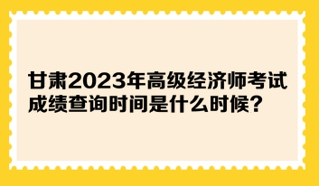 甘肅2023年高級經(jīng)濟(jì)師考試成績查詢時間是什么時候？在哪查詢？