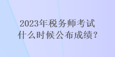 2023年稅務(wù)師考試什么時(shí)候公布成績(jī)？