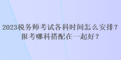 2023稅務(wù)師考試各科時(shí)間怎么安排？報(bào)考哪科搭配在一起好？