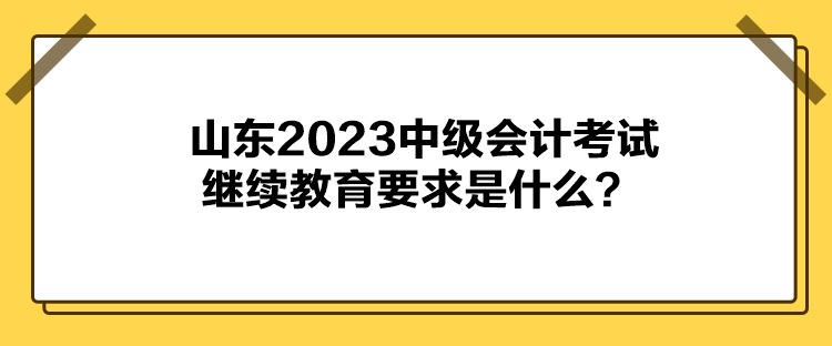 山東2023中級會計考試繼續(xù)教育要求是什么？