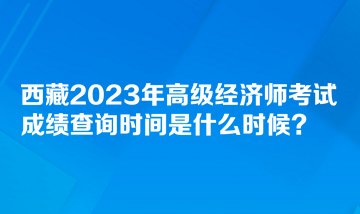 西藏2023年高級經(jīng)濟師考試成績查詢時間是什么時候？