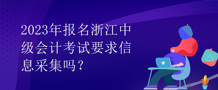 2023年報名浙江中級會計考試要求信息采集嗎？