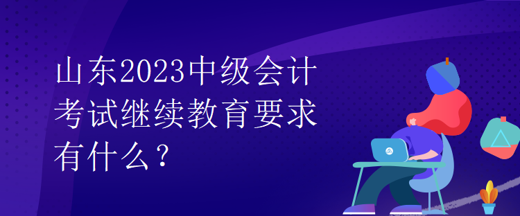 山東2023中級會計考試繼續(xù)教育要求有什么？