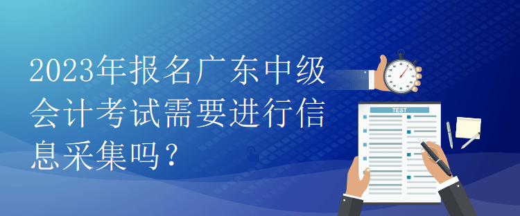 2023年報名廣東中級會計考試需要進行信息采集嗎？