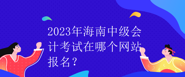 2023年海南中級會計考試在哪個網(wǎng)站報名？