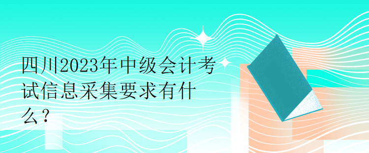 四川2023年中級會計考試信息采集要求有什么？