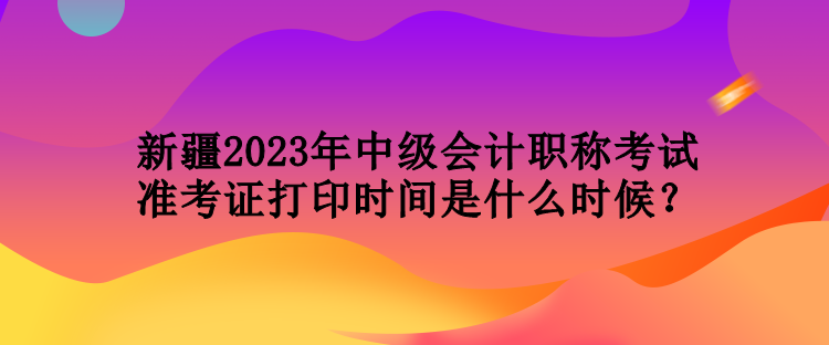 新疆2023年中級會計職稱考試準(zhǔn)考證打印時間是什么時候？