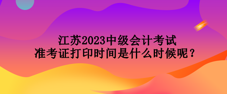 江蘇2023中級會計考試準(zhǔn)考證打印時間是什么時候呢？