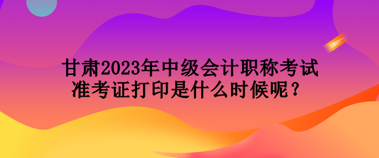 甘肅2023年中級(jí)會(huì)計(jì)職稱考試準(zhǔn)考證打印是什么時(shí)候呢？