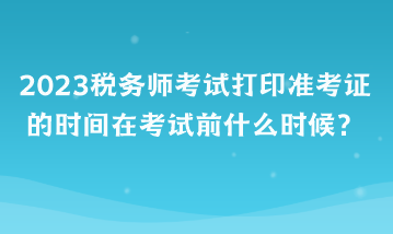 2023稅務(wù)師考試打印準(zhǔn)考證的時(shí)間在考試前什么時(shí)候？