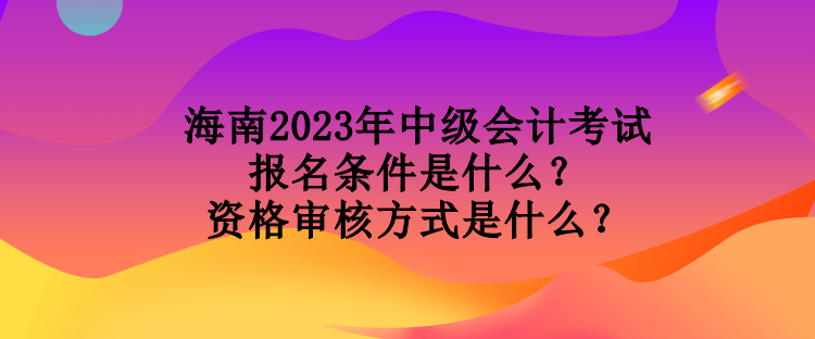 海南2023年中級會計考試報名條件是什么？資格審核方式是什么？