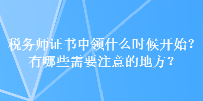 稅務(wù)師證書申領(lǐng)什么時(shí)候開始？有哪些需要注意的地方？