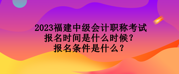 2023福建中級會計職稱考試報名時間是什么時候？報名條件是什么？