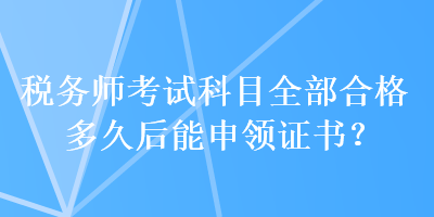 稅務(wù)師考試科目全部合格多久后能申領(lǐng)證書？