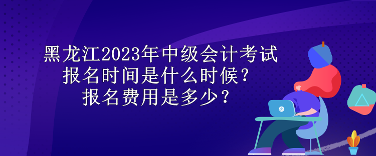 黑龍江2023年中級會計考試報名時間是什么時候？報名費用是多少？