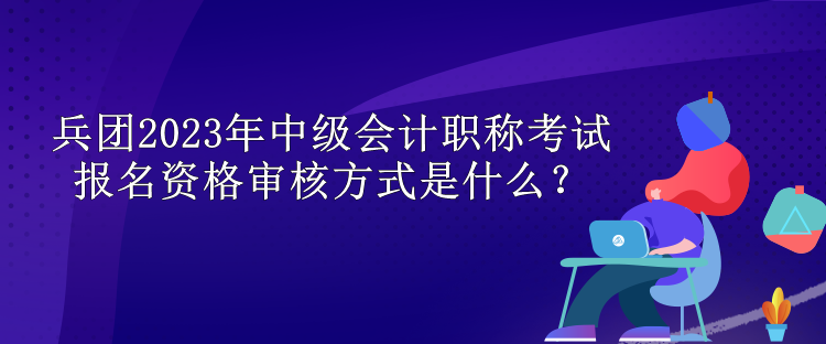 兵團2023年中級會計職稱考試報名資格審核方式是什么？