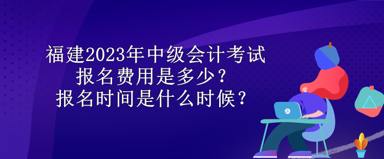 福建2023年中級會計(jì)考試報(bào)名費(fèi)用是多少？報(bào)名時(shí)間是什么時(shí)候？